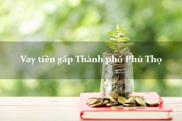 Vay tiền gấp Thành phố Phú Thọ Vay tiền gấp Thành phố Phú Thọ